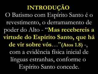 INTRODUÇÃO   O Batismo com Espírito Santo é o revestimento, o derramamento de poder do Alto - “ Mas recebereis a virtude do Espírito Santo, que há de vir sobre vós …” (Atos 1.8)  -,  com a evidência física inicial de línguas estranhas, conforme o  Espírito Santo concede. 