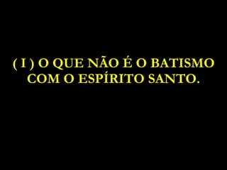 ( I ) O QUE NÃO É O BATISMO COM O ESPÍRITO SANTO. 