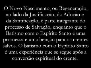 O Novo Nascimento, ou Regeneração, ao lado da Justificação, da Adoção e  da Santificação, é parte integrante do processo de Salvação, enquanto que o Batismo com o Espírito Santo é uma promessa e uma benção para os crentes salvos. O batismo com o Espírito Santo é uma experiência que se segue após a conversão espiritual do crente.  