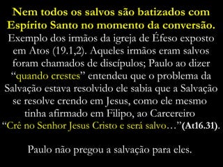 Nem todos os salvos são batizados com Espírito Santo no momento da conversão. Exemplo dos irmãos da igreja de Éfeso exposto em Atos (19.1,2). Aqueles irmãos eram salvos foram chamados de discípulos; Paulo ao dizer “ quando crestes ” entendeu que o problema da Salvação estava resolvido ele sabia que a Salvação se resolve crendo em Jesus, como ele mesmo  tinha afirmado em Filipo, ao Carcereiro  “ Crê no Senhor Jesus Cristo e será salvo …” (At16.31) .  Paulo não pregou a salvação para eles.  