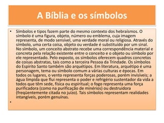 A Bíblia e os símbolosSímbolos e tipos fazem parte do mesmo contexto dos hebraísmos. O símbolo é uma figura, objeto, número ou emblema, cuja imagem representa, de modo sensível, uma verdade moral ou religiosa. Através do símbolo, uma certa coisa, objeto ou verdade é substituído por um sinal. No símbolo, um conceito abstrato recebe uma correspondência material e concreta pela relação existente entre o conceito e o objeto ou símbolo por ele representado. Pelo exposto, os símbolos oferecem quadros concretos de coisas abstratas, tais como a terceira Pessoa da Trindade. Os símbolos do Espírito Santo também são arquétipos. Em literatura, arquétipo é uma personagem, tema ou símbolo comum a várias culturas e épocas. Em todos os lugares, o vento representa forças poderosas, porém invisíveis; a água límpida que flui representa o poder e refrigério sustentador da vida a todos que têm sede, física ou espiritual; o fogo representa uma força purificadora (como na purificação de minérios) ou destruidora (freqüentemente citada no juízo). Tais símbolos representam realidades intangíveis, porém genuínas.