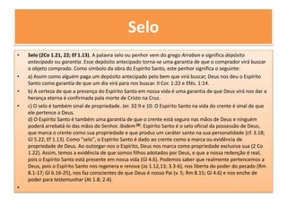 SeloSelo (2Co 1.21, 22; Ef 1.13). A palavra selo ou penhor vem do grego Arrabon e significa depósito antecipado ou garantia. Esse depósito antecipado torna-se uma garantia de que o comprador virá buscar o objeto comprado. Como símbolo da obra do Espírito Santo, este penhor significa o seguinte: a) Assim como alguém paga um depósito antecipado pelo bem que virá buscar, Deus nos deu o Espírito Santo como garantia de que um dia virá para nos buscar. II Cor. 1:22 e Efés. 1:14. b) A certeza de que a presença do Espírito Santo em nossa vida é uma garantia de que Deus virá nos dar a herança eterna é confirmada pala morte de Cristo na Cruz. c) O selo é também sinal de propriedade. Jer. 32:9 e 10. O Espírito Santo na vida do crente é sinal de que ele pertence a Deus. d) O Espírito Santo é também uma garantia de que o crente está seguro nas mãos de Deus e ninguém poderá arrebatá-lo das mãos do Senhor. Ibidem [8].Espírito Santo é o selo oficial da possessão de Deus, que marca o crente como sua propriedade e que produz um caráter santo na sua personalidade (cf. 3.18; Gl 5.22; Ef 1.13). Como "selo", o Espírito Santo é dado ao crente como a marca ou evidência de propriedade de Deus. Ao outorgar-nos o Espírito, Deus nos marca como propriedade exclusiva sua (2 Co 1.22). Assim, temos a evidência de que somos filhos adotados por Deus, e que a nossa redenção é real, pois o Espírito Santo está presente em nossa vida (Gl 4.6). Podemos saber que realmente pertencemos a Deus, pois o Espírito Santo nos regenera e renova (Jo 1.12,13; 3.3-6), nos liberta do poder do pecado (Rm 8.1-17; Gl 6.16-25), nos faz conscientes de que Deus é nosso Pai (v. 5; Rm 8.15; Gl 4.6) e nos enche de poder para testemunhar (At 1.8; 2.4).