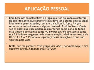 APLICAÇÃO PESSOAL Com base nas características do fogo, que são aplicadas à natureza do Espírito Santo, que características deve ter o crente em sua vida? Medite em quantas puder, sem sair da aplicação fogo; A Água representa simbolicamente alguma tarefa do Espírito Santo. Quais são as obras que você poderá realizar tendo como pano de fundo este símbolo do espírito Santo? O penhor ou selo do Espírito Santo nos foi dado como garantia de nossa salvação. Medite nos textos de Hb 3.14 e 1Jo 2.19 sobre a segurança dessa salvação e o que isso significa para você. N’Ele, que me garante: "Pela graça sois salvos, por meio da fé, e isto não vem de vós, é dom de Deus” (Ef 2.8),