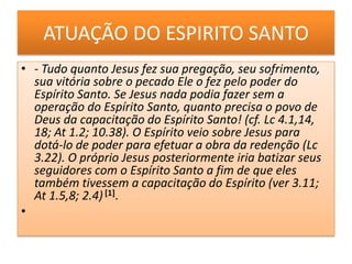 ATUAÇÃO DO ESPIRITO SANTO- Tudo quanto Jesus fez sua pregação, seu sofrimento, sua vitória sobre o pecado Ele o fez pelo poder do Espírito Santo. Se Jesus nada podia fazer sem a operação do Espírito Santo, quanto precisa o povo de Deus da capacitação do Espírito Santo! (cf. Lc 4.1,14, 18; At 1.2; 10.38). O Espírito veio sobre Jesus para dotá-lo de poder para efetuar a obra da redenção (Lc 3.22). O próprio Jesus posteriormente iria batizar seus seguidores com o Espírito Santo a fim de que eles também tivessem a capacitação do Espírito (ver 3.11; At 1.5,8; 2.4) [1].