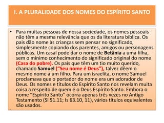 I. A PLURALIDADE DOS NOMES DO ESPÍRITO SANTOPara muitas pessoas de nossa sociedade, os nomes pessoais não têm a mesma relevância que os da literatura bíblica. Os pais dão nome às crianças sem pensar no significado, simplesmente copiando dos parentes, amigos ou personagens públicas. Um casal pode dar o nome de Betânia a uma filha, sem o mínimo conhecimento do significado original do nome (Casa do pobre). Os pais que têm um tio muito querido, chamado Samuel(“Seu nome é Deus”), talvez dêem o mesmo nome a um filho. Para um israelita, o nome Samuel proclamava que o portador do nome era um adorador de Deus. Os nomes e títulos do Espírito Santo nos revelam muita coisa a respeito de quem é o Deus Espírito Santo. Embora o nome “Espírito Santo” ocorra apenas três vezes no Antigo Testamento (Sl 51.11; Is 63.10, 11), vários títulos equivalentes são usados. 
