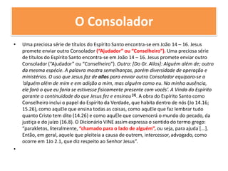 O ConsoladorUma preciosa série de títulos do Espírito Santo encontra-se em João 14 – 16. Jesus promete enviar outro Consolador (“Ajudador” ou “Conselheiro”). Uma preciosa série de títulos do Espírito Santo encontra-se em João 14 – 16. Jesus promete enviar outro Consolador (“Ajudador” ou “Conselheiro”). Outro: [Do Gr. Allos]: Alguém além de; outro da mesma espécie. A palavra mostra semelhanças, porém diversidade de operação e ministérios. O uso que Jesus faz de allos para enviar outro Consolador equipara-se a ‘alguém além de mim e em adição a mim, mas alguém como eu. Na minha ausência, ele fará o que eu faria se estivesse fisicamente presente com vocês’. A Vinda do Espírito garante a continuidade do que Jesus fez e ensinou [3]. A obra do Espírito Santo como Conselheiro inclui o papel do Espírito da Verdade, que habita dentro de nós (Jo 14.16; 15.26), como aquEle que ensina todas as coisas, como aquEle que faz lembrar tudo quanto Cristo tem dito (14.26) e como aquEle que convencerá o mundo do pecado, da justiça e do juízo (16.8). O Dicionário VINE assim expressa o sentido do termo grego: “parakletos, literalmente, “chamado para o lado de alguém”, ou seja, para ajuda [...]. Então, em geral, aquele que pleiteia a causa de outrem, intercessor, advogado, como ocorre em 1Jo 2.1, que diz respeito ao Senhor Jesus”.