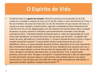 O Espírito de VidaO Espírito Santo é o agente da salvação. Nisto Ele convence-nos do pecado (Jo 16.7,8), revela-nos a verdade a respeito de Jesus (Jo 14.16,26), realiza o novo nascimento (Jo 3.3-6), e faz-nos membros do corpo de Cristo (1Co 12.13). No momento em que nascem de novo, os crentes em Jesus recebem o Espírito Santo, segundo a totalidade do Novo Testamento (At 2.28; Rm 8.9; 1Co 12.13). Regeneração é um ato soberano do Espírito Santo sobre o coração da pessoa, no qual o espírito é vivificado e permanentemente orientado numa direção centrada em Deus. “O grande trabalho do Espírito Santo é a obra de regeneração (Jo 3.3-6). Certa noite Nicodemus, um mestre de Israel, veio até Jesus, que lhe disse: “se alguém não nascer de novo, não pode ver o reino de Deus. (...) O que é nascido da carne é carne; e o que é nascido do Espírito é espírito”. O nosso Senhor tendo o conhecimento de que a fé e a obediência a Deus, e a nossa aceitação da parte de Deus, dependem de um novo nascimento, fala a Nicodemus do quão necessário é nascer de novo. Nicodemus fica surpreso com isso, e assim Jesus segue adiante a ensinar-lhe que obra de regeneração é esta. Ele diz: “quem não nascer da água e do Espírito não pode entrar no reino de Deus” (v.5). A regeneração, portanto, ocorre por meio “da água e do Espírito”. O Espírito Santo faz a obra de regeneração na alma do homem, da qual a água é o sinal exterior. Este símbolo externo é um solene compromisso e selo do pacto que até então lhes vinha sendo anunciado por João Batista. A água pode também significar o próprio Espírito Santo” [5].