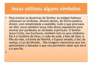 Jesus utilizou alguns símbolosPara ensinar as doutrinas do Senhor, os antigos hebreus utilizavam os símbolos. Através destes, de forma poética, diziam, com simplicidade e exatidão, tudo o que precisava ser dito. Jesus também lança mão desse expediente para ensinar por parábolas as verdades espirituais. O Senhor Jesus Cristo, nas Escrituras, também tem os seus símbolos: Ele é o Cordeiro de Deus, o Leão de Judá, a Raiz de Davi, o Pão da vida, a Estrela da Manhã, o Esposo amado, o Sol, da Justiça, a Luz do Mundo... São imagens riquíssimas que nos apresentam o Salvador e que nos permitem saber que ele é e o que faz.
