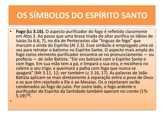 OS SÍMBOLOS DO ESPÍRITO SANTOFogo (Lc 3.16). O aspecto purificador do fogo é refletido claramente em Atos 2. Ao passo que uma brasa tirada do altar purifica os lábios de Isaías (Is 6.6, 7), no dia de Pentecostes são “línguas de fogo” que marcam a vinda do Espírito (At 2.3). Esse símbolo é empregado uma só vez para retratar o batismo no Espírito Santo. O aspecto mais amplo do fogo como elemento purificador encontra-se no pronunciamento — ou profecia — de João Batista: “Ele vos batizará com o Espírito Santo e com fogo. Em sua mão tem a pá, e limpará a sua eira, e recolherá no celeiro o seu trigo, e queimará a palha com fogo que nunca se apagará” (Mt 3.11, 12; ver também Lc 3.16, 17). As palavras de João Batista aplicam-se mais diretamente à separação entre o povo de Deus e os que têm rejeitado a Ele e ao Messias. Os o rejeitaram serão condenados ao fogo do juízo. Por outro lado, o fogo ardente e purificador do Espírito da Santidade também operam no crente (1Ts 5.19) [7].