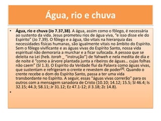 Água, rio e chuva Água, rio e chuva (Jo 7.37,38). A água, assim como o fôlego, é necessária ao sustento da vida. Jesus prometeu rios de água viva, “e isso disse ele do Espírito” (Jo 7.39). O fôlego e a água, tão vitais na hierarquia das necessidades físicas humanas, são igualmente vitais no âmbito do Espírito. Sem o fôlego vivificante e as águas vivas do Espírito Santo, nossa vida espiritual não demoraria a murchar e a ficar sufocada. A pessoa que se deleita na Lei (heb. torah_ “instrução”) de Yahweh e nela medita de dia e de noite é “como a árvore plantada junta a ribeiros de águas… cujas folhas não caem” (Sl 1.3). O Espírito da Verdade flui da Palavra como águas vivas, que sustentam e refrigeram o crente e revestem de poder[7]. Quando o crente recebe o dom do Espírito Santo, passa a ter uma vida transbordante no Espírito. A seguir, essas "águas vivas correrão" para os outros com a mensagem sanadora de Cristo (10.10; 14.12; 15.5; Sl 46.4; Is 32.15; 44.3; 58.11; Jr 31.12; Ez 47.1-12; Jl 3.18; Zc 14.8).