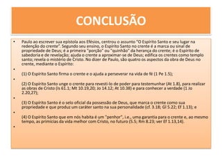 CONCLUSÃOPaulo ao escrever sua epístola aos Efésios, centrou o assunto “O Espírito Santo e seu lugar na redenção do crente”. Segundo seu ensino, o Espírito Santo no crente é a marca ou sinal de propriedade de Deus; é a primeira "porção" ou "quinhão" da herança do crente; é o Espírito de sabedoria e de revelação; ajuda o crente a aproximar-se de Deus; edifica os crentes como templo santo; revela o mistério de Cristo. No dizer de Paulo, são quatro os aspectos da obra de Deus no crente, mediante o Espírito:(1) O Espírito Santo firma o crente e o ajuda a perseverar na vida de fé (1 Pe 1.5);(2) O Espírito Santo unge o crente para revesti-lo de poder para testemunhar (At 1.8), para realizar as obras de Cristo (Is 61.1; Mt 10.19,20; Jo 14.12; At 10.38) e para conhecer a verdade (1 Jo 2.20,27);(3) O Espírito Santo é o selo oficial da possessão de Deus, que marca o crente como sua propriedade e que produz um caráter santo na sua personalidade (cf. 3.18; Gl 5.22; Ef 1.13); e(4) O Espírito Santo que em nós habita é um "penhor", i.e., uma garantia para o crente e, ao mesmo tempo, as primícias da vida melhor com Cristo, no futuro (5.5; Rm 8.23; ver Ef 1.13,14). 