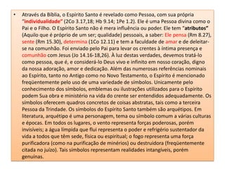 Através da Bíblia, o Espírito Santo é revelado como Pessoa, com sua própria “individualidade”(2Co 3.17,18; Hb 9.14; 1Pe 1.2). Ele é uma Pessoa divina como o Pai e o Filho. O Espírito Santo não é mera influência ou poder. Ele tem “atributos” (Aquilo que é próprio de um ser; qualidade) pessoais, a saber: Ele pensa (Rm 8.27), sente (Rm 15.30), determina (1Co 12.11) e tem a faculdade de amar e de deleitar-se na comunhão. Foi enviado pelo Pai para levar os crentes à íntima presença e comunhão com Jesus (Jo 14.16-18,26). À luz destas verdades, devemos tratá-lo como pessoa, que é, e considerá-lo Deus vivo e infinito em nosso coração, digno da nossa adoração, amor e dedicação. Além das numerosas referências nominais ao Espírito, tanto no Antigo como no Novo Testamento, o Espírito é mencionado freqüentemente pelo uso de uma variedade de símbolos. Unicamente pelo conhecimento dos símbolos, emblemas ou ilustrações utilizados para o Espírito podem Sua obra e ministério na vida do crente ser entendidos adequadamente. Os símbolos oferecem quadros concretos de coisas abstratas, tais como a terceira Pessoa da Trindade. Os símbolos do Espírito Santo também são arquétipos. Em literatura, arquétipo é uma personagem, tema ou símbolo comum a várias culturas e épocas. Em todos os lugares, o vento representa forças poderosas, porém invisíveis; a água límpida que flui representa o poder e refrigério sustentador da vida a todos que têm sede, física ou espiritual; o fogo representa uma força purificadora (como na purificação de minérios) ou destruidora (freqüentemente citada no juízo). Tais símbolos representam realidades intangíveis, porém genuínas.
