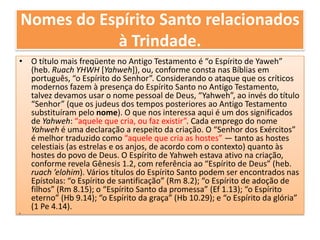Nomes do Espírito Santo relacionados à Trindade.O título mais freqüente no Antigo Testamento é “o Espírito de Yaweh” (heb. Ruach YHWH [Yahweh]), ou, conforme consta nas Bíblias em português, “o Espírito do Senhor”. Considerando o ataque que os críticos modernos fazem à presença do Espírito Santo no Antigo Testamento, talvez devamos usar o nome pessoal de Deus, “Yahweh”, ao invés do título “Senhor” (que os judeus dos tempos posteriores ao Antigo Testamento substituíram pelo nome). O que nos interessa aqui é um dos significados de Yahweh: “aquele que cria, ou faz existir”. Cada emprego do nome Yahwehé uma declaração a respeito da criação. O “Senhor dos Exércitos” é melhor traduzido como “aquele que cria as hostes” — tanto as hostes celestiais (as estrelas e os anjos, de acordo com o contexto) quanto às hostes do povo de Deus. O Espírito de Yahweh estava ativo na criação, conforme revela Gênesis 1.2, com referência ao “Espírito de Deus” (heb. ruach ’elohim). Vários títulos do Espírito Santo podem ser encontrados nas Epístolas: “o Espírito de santificação” (Rm 8.2); “o Espírito de adoção de filhos” (Rm 8.15); o “Espírito Santo da promessa” (Ef 1.13); “o Espírito eterno” (Hb 9.14); “o Espírito da graça” (Hb 10.29); e “o Espírito da glória” (1 Pe 4.14). 