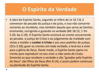 O Espírito da VerdadeA obra do Espírito Santo, segundo se infere de Jo 16.7,8, é convencer do pecado da justiça e do juízo, e isso não concerne somente ao incrédulo, mas também àquele que serve ao Senhor, ensinando, corrigindo e guiando na verdade (Mt 18.15; 1 Tm 5.20; Ap 3.19). O Espírito Santo ensinará ao crente concernente ao pecado, a justiça de Cristo e ao julgamento da maldade com vistas a moldar o caráter à Cristo e aos seus padrões de justiça (2Co 3.18); guiar os crentes em toda verdade, e levá-los a viver para a glória de Deus. Deste modo, o Espírito Santo opera no crente para reproduzir no seu viver a vida santa de Cristo. Somente os que recebem a verdade e são "guiados pelo Espírito de Deus" são filhos de Deus (Rm 8.14), e assim podem continuar na plenitude do Espírito Santo.