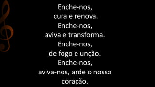 Enche-nos, 
cura e renova. 
Enche-nos, 
aviva e transforma. 
Enche-nos, 
de fogo e unção. 
Enche-nos, 
aviva-nos, arde o nosso 
coração. 
 
