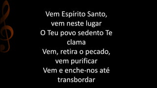 Vem Espírito Santo, 
vem neste lugar 
O Teu povo sedento Te 
clama 
Vem, retira o pecado, 
vem purificar 
Vem e enche-nos até 
transbordar 
 