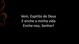Vem, Espírito de Deus 
E enche a minha vida 
Enche-nos, Senhor! 
