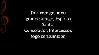 Fala comigo, meu 
grande amigo, Espírito 
Santo. 
Consolador, Intercessor, 
fogo consumidor. 
 