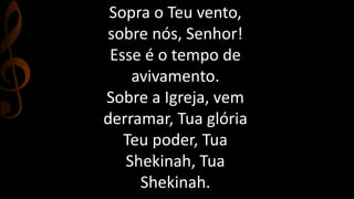Sopra o Teu vento, 
sobre nós, Senhor! 
Esse é o tempo de 
avivamento. 
Sobre a Igreja, vem 
derramar, Tua glória 
Teu poder, Tua 
Shekinah, Tua 
Shekinah. 
 