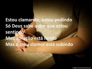 Estou clamando, estou pedindo 
Só Deus sabe a dor que estou 
sentindo 
Meu coração está ferido 
Mas o meu clamor está subindo 
