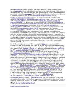 extremosudoeste. A Baixada Litorânea, faixa que acompanha o litoral, apresenta quase
sempre densidades inferiores à média estadual. Apenas nas proximidades de Vitória observa-
se uma pequena área com mais de 50 hab./km². A parte norte da baixada litorânea é a menos
povoada do estado. Seis municípios (Vila Velha, Cariacica, Cachoeiro de Itapemirim, Colatina
e Linhares) concentram mais de 45% da população do Espírito Santo (1975).65
O Índice de Desenvolvimento Humano (IDH) do estado, considerado como "elevado"
pelo Programa das Nações Unidas para o Desenvolvimento (PNUD), é de 0,740, segundo
dados do ano de 2010, sendo naquele período, o sétimo mais alto entre as unidades
federativas do Brasil66 67 . Naquele ano, considerando apenas a educação, o índice era de
0,653, considerado "médio"; o índice de longevidade era de 0,835, considerado "muito alto" e
o índice de renda era de 0,743, considerado como "alto".68 A renda per capita é de
20 231 reais.69 Entre 1991 e 2000, o estado registrou uma forte evolução tanto no seu IDH
geral quanto na educação, longevidade e renda, critérios utilizados para calcular o
índice.70 A educação foi o critério que mais evoluiu em nove anos, de 0,304 em 1991 para
0,491 em 2000, e em 2010 o valor passou a ser 0,653.71 Depois da educação, vem a
longevidade, que em 1991 tinha um valor de 0,686, passando para 0,777 em 2000 e 0,835 em
2010.72 E, por último, vem a renda, o critério que menos evoluiu entre 1991, quando era de
0,619, e 2000, ano em que foi calculado como sendo de 0,687,73 , avançando para o valor de
0,743 em 2010.74 Quanto ao IDH, que é uma média aritmética dos três subíndices, a evolução
também foi significativa, passando de 0,505 em 1991 (considerado como "baixo" pela ONU)
para 0,64 em 2000 (considerado "médio" pela ONU), e para 0,74 em 2010 (considerado
"elevado" pela ONU).75
Em 2010, o município com o maior IDH era a capital, Vitória, com um valor de 0,845,
considerado como "muito elevado" pelo PNUD no período, posicionado na primeira posição
entre os municípios capixabas naquele ano e na quarta posição entre todos os municípios do
país, empatado com Balneário Camboriú (SC), e ficando atrás somente de São Caetano do
Sul (SP),Águas de São Pedro (SP) e Florianópolis (SC)76 . Já dentre as capitais estaduais do
país, Vitória foi posicionada naquele período em segundo lugar, perdendo apenas
para Florianópolis,Santa Catarina. Concomitantemente, o município com menor IDH
foi Ibitirama77 , situado na Mesorregião do Sul Espírito-Santense, possuindo o índice no valor
de 0,622, que possuindo todos os indicadores sociais abaixo da média estadual no período,
estava posicionado na 78° e último lugar entre os municípios do estado e no 3653° lugar entre
todos os municípios brasileiros, com um IDHM considerado "médio" pelo PNUD78 . No ano
2000, o município capixaba mais bem avaliado de acordo com o IDH era mais uma vez a
capital, Vitória, com o índice no valor de 0,75979 , considerado como "elevado" no período,
estando ranqueado na sétima posição na época entre todos os municípios do Brasil, ficando
atrás apenas de São Caetano do Sul (SP), Águas de São Pedro (SP), Santos (SP), Balneário
Camboriú (SC), Niterói (RJ) e Florianópolis (SC). No mesmo período, o município com menor
valor de IDH era Santa Leopoldina, situado na Mesorregião Central Espírito-Santense, com
um índice de 0,468 no período, considerado como "baixo" à época. Já no ano de 1991, o
município com melhor IDH do estado era igualmente a capital, Vitória, com um índice de
0,644, considerado como "médio" pela ONU e sendo posicionado na sexta posição entre
todos os municípios do Brasil, ficando atrás somente de São Caetano do
Sul (SP), Santos (SP), Florianópolis (SC), Niterói (RJ) e Porto Alegre (RS).
O coeficiente de Gini, que mede a desigualdade social, é de 0,50, sendo que 1,00 é o pior
número e 0,00 é o melhor.80 A incidência da pobreza, medida pelo IBGE, é de 30,88%, o limite
inferior da incidência de pobreza é de 29,04%, o superior é 32,73% e a subjetiva é 28,51%.80
Religião[editar | editar código-fonte]
Mosteiro Zen Morro da Vargem, em Ibiraçu.
 