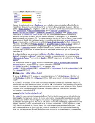 Religião no Espírito Santo81
Religião Porcentagem
Catolicismo
romano
  63,06%
Protestantismo   24,96%
Sem religião   9,61%
Espiritismo   0,72%
Outros   0,17%
Apesar de tradicionalmente o Catolicismo ser a religião mais professada no Espírito Santo,
nas últimas décadas houve grande aumento no número de evangélicos. Segundo o Censo
2010, a Igreja Católica é a religião de 53,4% dos capixabas. Divide-se administrativamente em
uma arquidiocese, a Arquidiocese de Vitória, e três dioceses: Diocese de São
Mateus, Diocese de Colatina e Diocese de Cachoeiro do Itapemirim.82 Na Igreja Católica,
destaca-se o Convento da Penha,83 que é um dos principais monumentos históricos do
estado83 e a Basílica de Santo Antônio.84 Ainda segundo o Censo IBGE 2010, as Igrejas
evangélicas são seguidas por 33,1% dos capixabas, o que faz do Espírito Santo o estado mais
evangélico do Brasil. São muitas as igrejas evangélicas, sendo a maior a Assembleia de
Deus em suas várias ramificações, seguida da Igreja Cristã Maranata, fundada no estado há
43 anos e da multifacetada Igreja Batista e da Igreja Universal do Reino de Deus. É possível
encontrar também praticantes de religiões de origem africana, além de espíritas e
outros.85 O luteranismo também está presente em todo o estado, mas é nas regiões serranas,
onde há maior quantidade de descendentes de alemães e pomeranos, que sua presença é
mais forte.86
É no Espírito Santo que se encontra o Mosteiro Zen Morro da Vargem, primeiro da América
Latina,87 localizado em Ibiraçu87 e aberto a visitação, no estado também foram construídos
oConvento da Penha, 1º convento do Brasil em 1555,88 e a primeira igreja luterana da América
Latina.89
De acordo com dados do censo de 2010 realizado pelo Instituto Brasileiro de Geografia e
Estatística (IBGE), a população do Espírito Santo está composta
por: católicos (53,4%), evangélicos(33,1%), pessoas sem
religião (9,61%), espíritas (0,72%), budistas (0,02%), muçulmanos (0,00%), umbandistas (0,14
%) e judeus (0,01%).81
Etnias[editar | editar código-fonte]
O censo do IBGE de 2010 revelou os seguintes números: 1,7 milhão brancos (48,6%), 1,5
milhão Pardos (42,2%), 293 mil Negros (8,4%) e 0,8% amarelos (21,9 mil) ou Indígenas (9
mil).90
A população do estado, assim como no resto do Brasil, foi formada por elementos indígenas,
africanos e europeus. O Espírito Santo, no século XIX, contava com uma grande população de
origem indígena e africana. Depois da colonização portuguesa, a partir do século XIX o estado
recebeu levas consideráveis de imigrantes, na maioria italianos, mas também alemães,
portugueses e espanhóis.91 92
Indígenas[editar | editar código-fonte]
Os índios formaram a maioria da população do Espírito Santo nos primeiros dois séculos de
colonização. Havia grande número de índios submetidos à escravidão nessa capitania. Além
dos escravos, também havia indígenas nas aldeias dirigidas pelos jesuítas e índios aliados e
submetidos aos portugueses. No século XIX, ainda havia uma grande população ameríndia na
região. Segundo o censo provincial de 1824, os índios constituíam 16% da população total e
26% da população livre do Espírito Santo. Em 1856, essa proporção havia caído para 12% e
24%, respectivamente. A proporção dos índios na população foi caindo ao longo do século,
uma vez que a expansão do café já atraía grande número de pessoas das províncias vizinhas
 