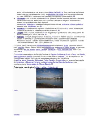 tenha caído ultimamente, de acordo com oMapa da Violência, feito com base no Sistema
de Informações de Mortalidade (SIM), do Ministério da Saúde, com divulgação ocorrida
em maio de 2014 foi confirmado que o estado permaneceu nesta posição.123
 Educação: com 32% dos problemas,121 os quais as escolas públicas precisam combater
são a evasão escolar, a estrutura física precária e a questão de gerir, acompanhar e
investir o que está faltando para construir
maisescolas, bibliotecas escolares/colegiais/universitárias, jardins de infância, colégios,
salas de aula, faculdades, etc.124
 Impostos: o problema dos impostos corresponde a 20% do total,121 sendo a oitava pior
preocupação dentre os maiores problemas do estado.121
 Drogas: com 21% dos problemas,121 as drogas são o quinto maior fator preocupante do
estado em relação à média nacional.121
 Pobreza: com 22% dos problemas do estado,121 cerca de 126 mil pessoas consideram-se
pobres ao extremo no Espírito Santo. De acordo com a Secretaria de Estado de
Assistência Social, Trabalho e Direitos Humanos, este é o número de capixabas vivendo
com uma renda inferior a R$ 78,00 por mês.125
O Espírito Santo é a segunda unidade federativa mais violenta do Brasil, perdendo apenas
para Alagoas, e lidera o maior índice de criminalidade da Região Sudeste do país, superando
ainda mais o Rio de Janeiro, Minas Gerais e São Paulo. A taxa de homicídios é de 45,6 a
cada mil.126
O município mais violento do Espírito Santo e da Região Sudeste do Brasil é Serra, na Região
Metropolitana de Vitória; é também o quarto mais violento do Brasil (102,4), registrando, em
2006,127 taxas médias de homicídio superiores apenas às dos municípios
de Vitória, Viana, Cariacica, Linhares e Pedro Canário. O município com a menor taxa média
de homicídios é Marechal Floriano, na Mesorregião Central Espírito-Santense, mais
precisamente na Microrregião de Afonso Cláudio.128
Principais municípios[editar | editar código-fonte]
Vitória.
Vila Velha.
 
