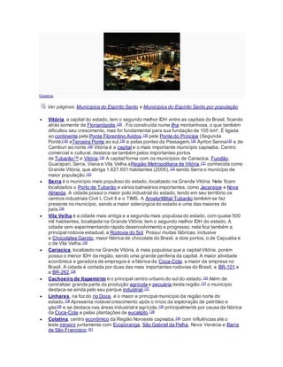 Colatina.
Ver páginas: Municípios do Espírito Santo e Municípios do Espírito Santo por população
 Vitória, a capital do estado, tem o segundo melhor IDH entre as capitais do Brasil, ficando
atrás somente de Florianópolis,129 . Foi construída numa ilha montanhosa, o que também
dificultou seu crescimento, mas foi fundamental para sua fundação de 105 km². É ligada
ao continente pela Ponte Florentino Avidos,130 pela Ponte do Príncipe (Segunda
Ponte)130 eTerceira Ponte ao sul,130 e pelas pontes da Passagem,130 Ayrton Senna130 e de
Camburi ao norte.130 Vitória é a capital e o mais importante município capixaba. Centro
comercial e cultural, destaca-se também pelos importantes portos
de Tubarão130 e Vitória.130 A capital forma com os municípios de Cariacica, Fundão,
Guarapari, Serra, Viana e Vila Velha aRegião Metropolitana de Vitória,131 conhecida como
Grande Vitória, que abriga 1.627.651 habitantes (2005),132 sendo Serra o município de
maior população.133
 Serra é o município mais populoso do estado, localizado na Grande Vitória. Nele ficam
localizados o Porto de Tubarão e vários balneários importantes, como Jacaraípe e Nova
Almeida. A cidade possui o maior polo industrial do estado, tendo em seu território os
centros industriais Civit I, Civit II e o TIMS. A ArcelorMittal Tubarão também se faz
presente no município, sendo a maior siderúrgica do estado e uma das maiores do
país.134
 Vila Velha é a cidade mais antiga e a segunda mais populosa do estado, com quase 500
mil habitantes, localizada na Grande Vitória; tem o segundo melhor IDH do estado. A
cidade vem experimentando rápido desenvolvimento e progresso; nela fica também a
principal rodovia estadual, a Rodovia do Sol. Possuí muitas fábricas, inclusive
a Chocolates Garoto, maior fábrica de chocolate do Brasil, e dois portos, o de Capuaba e
o de Vila Velha.135
 Cariacica, localizado na Grande Vitória, é mais populosa que a capital Vitória, porém
possui o menor IDH da região, sendo uma grande periferia da capital. A maior atividade
econômica e geradora de empregos é a fábrica da Coca-Cola, a maior da empresa no
Brasil. A cidade é cortada por duas das mais importantes rodovias do Brasil, a BR-101 e
a BR-262.136
 Cachoeiro de Itapemirim é o principal centro urbano do sul do estado.133 Além de
centralizar grande parte da produção agrícola e pecuária desta região,137 o município
destaca-se ainda pelo seu parque industrial.137
 Linhares, na fozdo rio Doce, é o maior e principal município da região norte do
estado.138 Apresenta notável crescimento após o início da exploração de petróleo e
gás139 e se destaca nas áreas industrial e agrícola,139 principalmente por causa da fábrica
da Coca-Cola e pelas plantações de eucalipto.139
 Colatina, centro econômico da Região Noroeste capixaba,140 com influências até o
leste mineiro juntamente com Ecoporanga, São Gabriel da Palha, Nova Venécia e Barra
de São Francisco.141
 