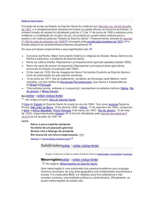 Brasão do Espírito Santo.
O brasão de armas do Estado do Espírito Santo foi instituído por Decreto-Lei, em 24 de julho
de 1947, e é obrigatoriamente impresso em todos os papéis oficiais do Governo do Estado. O
primeiro brasão do estado foi oficializado pela lei nº 2 de 11 de junho de 1892 e adotava como
emblema a constelação do cruzeiro do sul, circundada por quatro datas notáveis para o
estado e em volta as palavras "Estado do Espírito Santo". Posteriormente, através do decreto
nº 456 de sete de setembro de 1909160 (revogado pela constituição brasileira de 1937),161 o
brasão adquiriu as características presentes atualmente.162
Os seus principais componentes e seus significados são:163
 Convento da Penha: Maior monumento histórico e religioso do Estado. Nossa Senhora da
Penha é padroeira, a protetora do Espírito Santo;
 Ramo de café (à direita): Representa o principal produto agrícola capixaba (desde 1850);
 Ramo da cana-de-acúcar (à esquerda): Representa o principal produto agrícola da
economia do Estado no passado (até 1850).
 23 de maio de 1535: Dia de chegada de Vasco Fernandes Coutinho ao Espírito Santo e
início da colonização do solo espírito-santense;
 12 de junho de 1817: Dia do fuzilamento, na Bahia, de Domingos José Martins, herói
capixaba, um dos chefes da Revolução Pernambucana, que visava à independência
do Brasil dePortugal;
 Três estrelas (acima, embaixo e à esquerda): representam os estados vizinhos (Bahia, Rio
de Janeiro e Minas Gerais).
Hino[editar | editar código-fonte]
Ver artigo principal: Hino do Espírito Santo
O hino do Estado do Espírito Santo foi criado no ano de 1894. Tem como autores Peçanha
Póvoa (São João da Barra, 15 de abril de 1836 - Vitória, 17 de setembro de 1904), compondo
a letra, e Arthur Napoleão (Porto,Portugal, 6 de março de 1843 - Rio de Janeiro, 12 de maio
de 1925), responsável pela (música).164 O hino foi oficializado pelo decreto-lei estadual nº
16.618 de 24 de julho de 1947.165
Letra
Salve o povo espírito-santense
herdeiro de um passado glorioso
Somos nós a falange do presente
Em busca de um futuro esperançoso. >>>
Estribilho do Hinodo Estado do Espírito Santo.166
Subdivisões[editar | editar código-fonte]
Imagem mostrandoa divisão do estado de Espírito Santo emmesorregiões, microrregiõesemunicípios.
Mesorregiões[editar | editar código-fonte]
Ver página: Mesorregiões do Espírito Santo
Uma mesorregião é uma subdivisão dos estados brasileiros que congrega
diversos municípios de uma área geográfica com similaridades econômicas e
sociais. Foi criada pelo IBGE e é utilizada para fins estatísticos e não
constitui, portanto, uma entidade política ou administrativa. Oficialmente, as
quatro mesorregiões do estado são:
 