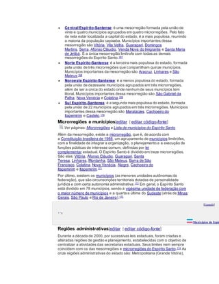  Central Espírito-Santense: é uma mesorregião formada pela união de
vinte e quatro municípios agrupados em quatro microrregiões. Pelo fato
de nela estar localizada a capital do estado, é a mais populosa, reunindo
a maioria da população capixaba. Municípios importantes dessa
mesorregião são Vitória, Vila Velha, Guarapari, Domingos
Martins, Serra, Afonso Cláudio, Venda Nova do Imigrante e Santa Maria
de Jetibá. É a única mesorregião limítrofe com todas as demais
mesorregiões do Espírito Santo.167
 Norte Espírito-Santense:é a terceira mais populosa do estado, formada
pela união de três microrregiões que compartilham quinze municípios.
Municípios importantes da mesorregião são Aracruz, Linhares e São
Mateus;168
 Noroeste Espírito-Santense: é a menos populosa do estado, formada
pela união de dezessete municípios agrupados em três microrregiões,
além de ser a única do estado onde nenhum de seus municípios tem
litoral. Municípios importantes dessa mesorregião são São Gabriel da
Palha, Nova Venécia e Colatina.169
 Sul Espírito-Santense: é a segunda mais populosa do estado, formada
pela união de 22 municípios agrupados em três microrregiões. Municípios
importantes dessa mesorregião são Marataízes, Cachoeiro do
Itapemirim e Castelo.170
Microrregiões e municípios[editar | editar código-fonte]
Ver páginas: Microrregiões e Lista de municípios do Espírito Santo
Além da mesorregião, existe a microrregião, que é, de acordo com
a Constituição brasileira de 1988, um agrupamento de municípios limítrofes,
com a finalidade de integrar a organização, o planejamento e a execução de
funções públicas de interesse comum, definidas por lei
complementar estadual. O Espírito Santo é dividido em treze microrregiões.
São elas: Vitória, Afonso Cláudio, Guarapari, Santa
Teresa, Linhares, Montanha, São Mateus, Barra de São
Francisco, Colatina, Nova Venécia, Alegre, Cachoeiro do
Itapemirim e Itapemirim.171
Por último, existem os municípios (as menores unidades autônomas da
federação), que são circunscrições territoriais dotadas de personalidade
jurídica e com certa autonomia administrativa.172 Em geral, o Espírito Santo
está dividido em 78 municípios, sendo a vigésima unidade de federação com
o maior número de municípios e a quarta e última do Sudeste (atrás de Minas
Gerais, São Paulo e Rio de Janeiro).173
[Expandir]
v • e
Municípios do Espír
Regiões administrativas[editar | editar código-fonte]
Durante a década de 2000, por sucessivas leis estaduais, foram criadas e
alteradas regiões de gestão e planejamento, estabelecidas com o objetivo de
centralizar a atividades das secretarias estaduais. Seus limites nem sempre
coincidem com os das mesorregiões e microrregiões do Espírito Santo.174 As
onze regiões administrativas do estado são: Metropolitana (Grande Vitória),
 