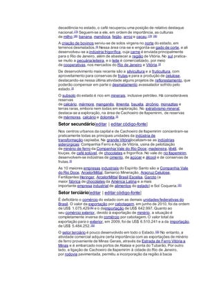 decadência no estado, o café recuperou uma posição de relativo destaque
nacional.179 Seguem-se a ele, em ordem de importância, as culturas
de milho,180 banana, mandioca, feijão, arroz e cacau.178 180
A criação de bovinos serviu-se de solos virgens no norte do estado, em
terrenos desmatados.16 Nessa área cria-se e engorda-se gado de corte, e ali
desenvolveu-se a indústria frigorífica, cuja carne é enviada principalmente
para o Rio de Janeiro, além de abastecer a região de Vitória. No sul pratica-
se muito a pecuária leiteira, e o leite é comercializado, por meio
de cooperativas, nos mercados do Rio de Janeiro e Vitória.16
De desenvolvimento mais recente são a silvicultura e a fruticultura, com
aproveitamento para conservas de frutas e para a produção de celulose,
destacando-se nessa última atividade alguns projetos de reflorestamento, que
poderão compensar em parte o desmatamento avassalador sofrido pelo
estado.16
O subsolo do estado é rico em minerais, inclusive petróleo. Há consideráveis
reservas
de calcário, mármore, manganês, ilmenita, bauxita, zircônio, monazitas e
terras raras, embora nem todas em exploração. No extrativismo mineral,
destaca-se a exploração, na área de Cachoeiro de Itapemirim, de reservas
de mármores, calcário e dolomita.16
Setor secundário[editar | editar código-fonte]
Nos centros urbanos da capital e de Cachoeiro de Itapemirim concentram-se
praticamente todas as principais unidades da indústria de
transformação capixaba. Na grande Vitórialocalizam-se as indústrias
siderúrgicas: Companhia Ferro e Aço de Vitória, usina de pelotização
de minério de ferro da Companhia Vale do Rio Doce; madeireira, têxtil, de
louças, de café solúvel, de chocolates e frigorífica. No vale do rio Itapemirim,
desenvolvem-se indústrias de cimento, de açúcar e álcool e de conservas de
frutas.16
As 10 maiores empresas industriais do Espírito Santo são a Companhia Vale
do Rio Doce, ArcelorMittal, Samarco Mineração, Aracruz Celulose,
Fertilizantes Heringer, ArcelorMittal Brasil,Escelsa, Garoto (a
maior fábrica de chocolates da América Latina e a mais
importante empresa industrial de alimentos do estado) e Sol Coqueria.181
Setor terciário[editar | editar código-fonte]
É deficitário o comércio do estado com as demais unidades federativas do
Brasil. O valor da exportação por cabotagem, em junho de 2010, foi da ordem
de US$ 1.075.429182 e o daimportação de US$ 642.997. Quanto ao
seu comércio exterior, devido à exportação de minério, a situação é
completamente inversa do comércio por cabotagem. O valor total da
exportação para o exterior, em 2009, foi de US$ 6.510.241 e a da importação,
de US$ 5.484.252.182
O setor terciário é pouco desenvolvido em todo o Estado.183 No entanto, a
atividade comercial adquire certa importância com as exportações de minério
de ferro proveniente de Minas Gerais, através da Estrada de Ferro Vitória a
Minas e é embarcado nos portos de Atalaia e ponta do Tubarão. Por outro
lado, a ligação de Cachoeiro de Itapemirim à cidade do Rio de Janeiro,
por rodovia pavimentada, permitiu a incorporação da região à bacia
 