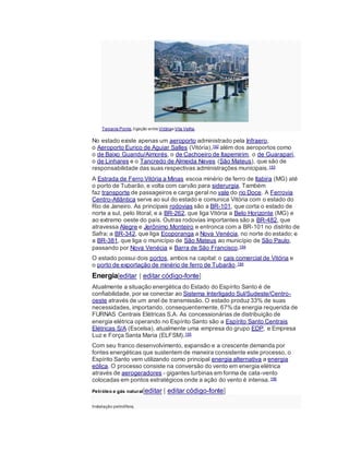 Terceira Ponte,ligação entre VitóriaeVila Velha.
No estado existe apenas um aeroporto administrado pela Infraero,
o Aeroporto Eurico de Aguiar Salles (Vitória),192 além dos aeroportos como
o de Baixo Guandu/Aimorés, o de Cachoeiro de Itapemirim, o de Guarapari,
o de Linhares e o Tancredo de Almeida Neves (São Mateus), que são de
responsabilidade das suas respectivas administrações municipais.193
A Estrada de Ferro Vitória a Minas escoa minério de ferro de Itabira (MG) até
o porto de Tubarão, e volta com carvão para siderurgia. Também
faz transporte de passageiros e carga geral no vale do rio Doce. A Ferrovia
Centro-Atlântica serve ao sul do estado e comunica Vitória com o estado do
Rio de Janeiro. As principais rodovias são a BR-101, que corta o estado de
norte a sul, pelo litoral, e a BR-262, que liga Vitória a Belo Horizonte (MG) e
ao extremo oeste do país. Outras rodovias importantes são a BR-482, que
atravessa Alegre e Jerônimo Monteiro e entronca com a BR-101 no distrito de
Safra; a BR-342, que liga Ecoporanga a Nova Venécia, no norte do estado; e
a BR-381, que liga o município de São Mateus ao município de São Paulo,
passando por Nova Venécia e Barra de São Francisco.194
O estado possui dois portos, ambos na capital: o cais comercial de Vitória e
o porto de exportação de minério de ferro de Tubarão.194
Energia[editar | editar código-fonte]
Atualmente a situação energética do Estado do Espírito Santo é de
confiabilidade, por se conectar ao Sistema Interligado Sul/Sudeste/Centro-
oeste através de um anel de transmissão. O estado produz33% de suas
necessidades, importando, consequentemente, 67% da energia requerida de
FURNAS Centrais Elétricas S.A. As concessionárias de distribuição de
energia elétrica operando no Espírito Santo são a Espírito Santo Centrais
Elétricas S/A (Escelsa), atualmente uma empresa do grupo EDP, e Empresa
Luz e Força Santa Maria (ELFSM).195
Com seu franco desenvolvimento, expansão e a crescente demanda por
fontes energéticas que sustentem de maneira consistente este processo, o
Espírito Santo vem utilizando como principal energia alternativa a energia
eólica. O processo consiste na conversão do vento em energia elétrica
através de aerogeradores - gigantes turbinas em forma de cata-vento
colocadas em pontos estratégicos onde a ação do vento é intensa.196
Petróleo e gás natural[editar | editar código-fonte]
Instalação petrolífera.
 