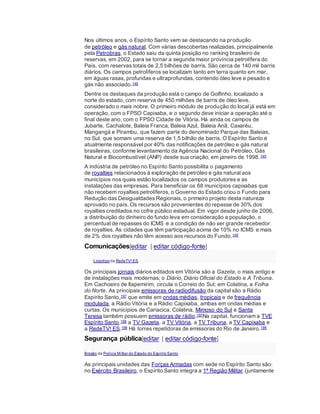 Nos últimos anos, o Espírito Santo vem se destacando na produção
de petróleo e gás natural. Com várias descobertas realizadas, principalmente
pela Petrobras, o Estado saiu da quinta posição no ranking brasileiro de
reservas, em 2002, para se tornar a segunda maior província petrolífera do
País, com reservas totais de 2,5 bilhões de barris. São cerca de 140 mil barris
diários. Os campos petrolíferos se localizam tanto em terra quanto em mar,
em águas rasas, profundas e ultraprofundas, contendo óleo leve e pesado e
gás não associado.145
Dentre os destaques da produção está o campo de Golfinho, localizado a
norte do estado, com reserva de 450 milhões de barris de óleo leve,
considerado o mais nobre. O primeiro módulo de produção do local já está em
operação, com o FPSO Capixaba, e o segundo deve iniciar a operação até o
final deste ano, com o FPSO Cidade de Vitória. Há ainda os campos de
Jubarte, Cachalote, Baleia Franca, Baleia Azul, Baleia Anã, Caxaréu,
Mangangá e Pirambu, que fazem parte do denominado Parque das Baleias,
no Sul, que somam uma reserva de 1,5 bilhão de barris. O Espírito Santo é
atualmente responsável por 40% das notificações de petróleo e gás natural
brasileiras, conforme levantamento da Agência Nacional do Petróleo, Gás
Natural e Biocombustível (ANP) desde sua criação, em janeiro de 1998.145
A indústria de petróleo no Espírito Santo possibilita o pagamento
de royalties relacionados à exploração de petróleo e gás natural aos
municípios nos quais estão localizados os campos produtores e as
instalações das empresas. Para beneficiar os 68 municípios capixabas que
não recebem royalties petrolíferos, o Governo do Estado criou o Fundo para
Redução das Desigualdades Regionais, o primeiro projeto desta natureza
aprovado no país. Os recursos são provenientes do repasse de 30% dos
royalties creditados no cofre público estadual. Em vigor desde junho de 2006,
a distribuição do dinheiro do fundo leva em consideração a população, o
percentual de repasses do ICMS e a condição de não ser grande recebedor
de royalties. As cidades que têm participação acima de 10% no ICMS e mais
de 2% dos royalties não têm acesso aos recursos do Fundo.145
Comunicações[editar | editar código-fonte]
Logotipo da RedeTV! ES.
Os principais jornais diários editados em Vitória são a Gazeta, o mais antigo e
de instalações mais modernas; o Diário, Diário Oficial do Estado e A Tribuna.
Em Cachoeiro de Itapemirim, circula o Correio do Sul; em Colatina, a Folha
do Norte. As principais emissoras de radiodifusão da capital são a Rádio
Espírito Santo,197 que emite em ondas médias, tropicais e de frequência
modulada, a Rádio Vitória e a Rádio Capixaba, ambas em ondas médias e
curtas. Os municípios de Cariacica, Colatina, Mimoso do Sul e Santa
Teresa também possuem emissoras de rádio.197Na capital, funcionam a TVE
Espírito Santo,198 a TV Gazeta, a TV Vitória, a TV Tribuna, a TV Capixaba e
a RedeTV! ES.198 Há torres repetidoras de emissoras do Rio de Janeiro.199
Segurança pública[editar | editar código-fonte]
Brasão da Polícia Militar do Estado do EspíritoSanto.
As principais unidades das Forças Armadas com sede no Espírito Santo são:
no Exército Brasileiro, o Espírito Santo integra a 1ª Região Militar (juntamente
 