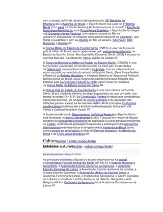 com o estado do Rio de Janeiro) destacando aí o 38º Batalhão de
Infantaria;200 na Marinha do Brasil, o Espírito Santo faz parte do 1º Distrito
Naval (com sede no Rio de Janeiro),201 destacando-se no Estado a Escola de
Aprendizes-Marinheiros; e na Força Aérea Brasileira, o Espírito Santo integra
o III Comando Aéreo Regional, com sede na cidade do Rio de
Janeiro,202 destacando-se o Estado como parte integrante do Cindacta I, que
forma o quadrilátero com as cidades do Rio de Janeiro, São Paulo, Belo
Horizonte e Brasília.203
A Polícia Militar do Estado do Espírito Santo (PMES) é uma das forças de
polícia militar do Brasil, sendo responsável pelo policiamento ostensivo no
Estado do Espírito Santo. Seu Quartel do Comando Geral (QCG) é situado na
Avenida Maruípe, na cidade de Vitória, capital do Estado.204
O Corpo de Bombeiros Militar do Estado do Espírito Santo (CBMES) é uma
Corporação cuja missão primordial consiste na execução de atividades
de defesa civil, prevenção e combate a incêndios, buscas, salvamentos e
socorros públicos no âmbito do estado do Espírito Santo. Ele é Força Auxiliar
e Reserva do Exército Brasileiro, e integra o Sistema de Segurança Pública e
Defesa Social do Brasil. Seus integrantes são denominados Militares dos
Estados pela Constituição Federal de 1988, assim como os membros
da Polícia Militar do Estado do Espírito Santo.205
A Polícia Civil do Estado do Espírito Santo é uma das polícias do Espírito
Santo, Brasil, órgão do sistema de segurança pública ao qual compete, nos
termos do artigo 144, § 4º, da Constituição Federal e ressalvada competência
específica da União, as funções de polícia judiciária e de apuração das
infrações penais, exceto as de natureza militar.206 As principais instituições
penitenciáriasdo estado são o Instituto de Readaptação Social (em Vila
Velha) e Colônia Penal (em Viana).207
A Superintendência do Departamento de Polícia Federal no Espírito Santo
está localizada no bairro vilavelhense do São Torquato e é responsável pelo
cadastro de passaportes brasileiros de capixabas e outras pessoas residentes
no Estado, controles de passageiros nacionais e estrangeiros no aeroportos
internacionais e defesa mútua e obrigatória das fronteiras do Brasil como
outros países sul-americanos ao lado do Exército Brasileiro, daMarinha do
Brasil e da Força Aérea Brasileira.208
Cultura[editar | editar código-fonte]
Entidades culturais[editar | editar código-fonte]
Teatro CarlosGomes, no bairro do Centro.
As principais entidades culturais do estado encontram-se na capital:
a Universidade Federal do Espírito Santo (UFES),209 o Instituto Histórico e
Geográfico, a Associação Espírito-Santense de Imprensa, a Academia
Espírito-Santense de Letras, a Associação Espírito-Santense de Juristas, a
Arcádia Espírito-Santense, a Associação Médica do Espírito Santo, a
Academia Feminina de Letras, o Instituto dos Advogados, o Centro Capixaba
de Folclore e o Instituto Espírito-Santense de História, Geografia e Arte
Religiosa.210 Em Cachoeiro de Itapemirim há a Academia Cachoeirense de
Letras.210
 