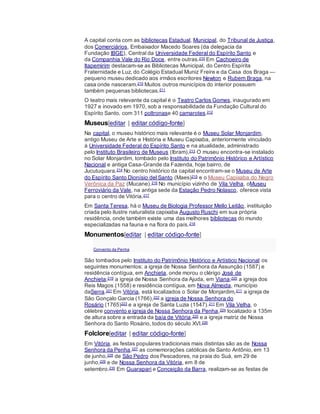 A capital conta com as bibliotecas Estadual, Municipal, do Tribunal de Justiça,
dos Comerciários, Embaixador Macedo Soares (da delegacia da
Fundação IBGE), Central da Universidade Federal do Espírito Santo e
da Companhia Vale do Rio Doce, entre outras.210 Em Cachoeiro de
Itapemirim destacam-se as Bibliotecas Municipal, do Centro Espírita
Fraternidade e Luz, do Colégio Estadual Muniz Freire e da Casa dos Braga —
pequeno museu dedicado aos irmãos escritores Newton e Rubem Braga, na
casa onde nasceram.210 Muitos outros municípios do interior possuem
também pequenas bibliotecas.211
O teatro mais relevante da capital é o Teatro Carlos Gomes, inaugurado em
1927 e inovado em 1970, sob a responsabilidade da Fundação Cultural do
Espírito Santo, com 311 poltronase 40 camarotes.212
Museus[editar | editar código-fonte]
Na capital, o museu histórico mais relevante é o Museu Solar Monjardim,
antigo Museu de Arte e História e Museu Capixaba, anteriormente vinculado
à Universidade Federal do Espírito Santo e na atualidade, administrado
pelo Instituto Brasileiro de Museus (Ibram).213 O museu encontra-se instalado
no Solar Monjardim, tombado pelo Instituto do Patrimônio Histórico e Artístico
Nacional e antiga Casa-Grande da Fazenda, hoje bairro, de
Jucutuquara.214 No centro histórico da capital encontram-se o Museu de Arte
do Espírito Santo Dionísio del Santo (Maes)215 e o Museu Capixaba do Negro
Verônica da Paz (Mucane).216 No município vizinho de Vila Velha, oMuseu
Ferroviário da Vale, na antiga sede da Estação Pedro Nolasco, oferece vista
para o centro de Vitória.217
Em Santa Teresa, há o Museu de Biologia Professor Mello Leitão, instituição
criada pelo ilustre naturalista capixaba Augusto Ruschi em sua própria
residência, onde também existe uma das melhores bibliotecas do mundo
especializadas na fauna e na flora do país.218
Monumentos[editar | editar código-fonte]
Convento da Penha
São tombados pelo Instituto do Patrimônio Histórico e Artístico Nacional os
seguintes monumentos: a igreja de Nossa Senhora da Assunção (1587) e
residência contígua, em Anchieta, onde morou o clérigo José de
Anchieta;219 a igreja de Nossa Senhora da Ajuda, em Viana;220 a igreja dos
Reis Magos (1558) e residência contígua, em Nova Almeida, município
daSerra.221 Em Vitória, está localizados o Solar de Monjardim,211 a igreja de
São Gonçalo Garcia (1766),222 a igreja de Nossa Senhora do
Rosário (1765)223 e a igreja de Santa Luzia (1547).211 Em Vila Velha, o
célebre convento e igreja de Nossa Senhora da Penha,224 localizado a 135m
de altura sobre a entrada da baía de Vitória,225 e a igreja matriz de Nossa
Senhora do Santo Rosário, todos do século XVI.226
Folclore[editar | editar código-fonte]
Em Vitória, as festas populares tradicionais mais distintas são as de Nossa
Senhora da Penha,227 as comemorações católicas de Santo Antônio, em 13
de junho,228 de São Pedro dos Pescadores, na praia do Suá, em 29 de
junho,229 e de Nossa Senhora da Vitória, em 8 de
setembro.230 Em Guarapari e Conceição da Barra, realizam-se as festas de
 