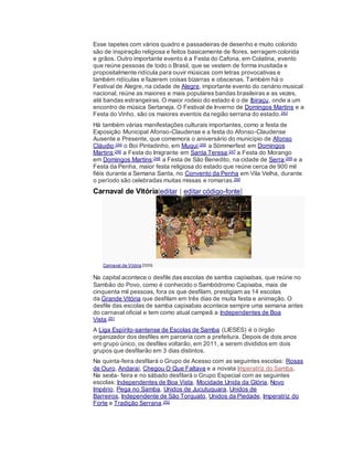 Esse tapetes com vários quadro e passadeiras de desenho e muito colorido
são de inspiração religiosa e feitos basicamente de flores, serragem colorida
e grãos. Outro importante evento é a Festa do Cafona, em Colatina, evento
que reúne pessoas de todo o Brasil, que se vestem de forma inusitada e
propositalmente ridícula para ouvir músicas com letras provocativas e
também ridículas e fazerem coisas bizarras e obscenas. Também há o
Festival de Alegre, na cidade de Alegre, importante evento do cenário musical
nacional, reúne as maiores e mais populares bandas brasileiras e as vezes,
até bandas estrangeiras. O maior rodeio do estado é o de Ibiraçu, onde a um
encontro de música Sertaneja. O Festival de Inverno de Domingos Martins e a
Festa do Vinho, são os maiores eventos da região serrana do estado.243
Há também várias manifestações culturais importantes, como a festa de
Exposição Municipal Afonso-Claudense e a festa do Afonso-Claudense
Ausente e Presente, que comemora o aniversário do município de Afonso
Cláudio;244 o Boi Pintadinho, em Muqui;245 a Sömmerfest em Domingos
Martins;246 a Festa do Imigrante em Santa Teresa;247 a Festa do Morango
em Domingos Martins;248 a Festa de São Benedito, na cidade de Serra;249 e a
Festa da Penha, maior festa religiosa do estado que reúne cerca de 900 mil
fiéis durante a Semana Santa, no Convento da Penha em Vila Velha, durante
o período são celebradas muitas missas e romarias.250
Carnaval de Vitória[editar | editar código-fonte]
Carnaval de Vitória 2009.
Na capital acontece o desfile das escolas de samba capixabas, que reúne no
Sambão do Povo, como é conhecido o Sambódromo Capixaba, mais de
cinquenta mil pessoas, fora os que desfilam, prestigiam as 14 escolas
da Grande Vitória que desfilam em três dias de muita festa e animação. O
desfile das escolas de samba capixabas acontece sempre uma semana antes
do carnaval oficial e tem como atual campeã a Independentes de Boa
Vista.251
A Liga Espírito-santense de Escolas de Samba (LIESES) é o órgão
organizador dos desfiles em parceria com a prefeitura. Depois de dois anos
em grupo único, os desfiles voltarão, em 2011, a serem divididos em dois
grupos que desfilarão em 3 dias distintos.
Na quinta-feira desfilará o Grupo de Acesso com as seguintes escolas: Rosas
de Ouro, Andaraí, Chegou O Que Faltava e a novata Imperatriz do Samba.
Na sexta- feira e no sábado desfilará o Grupo Especial com as seguintes
escolas: Independentes de Boa Vista, Mocidade Unida da Glória, Novo
Império, Pega no Samba, Unidos de Jucutuquara, Unidos de
Barreiros, Independente de São Torquato, Unidos da Piedade, Imperatriz do
Forte e Tradição Serrana.252
 