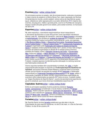 Eventos[editar | editar código-fonte]
Os principais eventos no estado, são de entretenimento, culturais e musicais,
o maior evento do estado é a Vitória Stone Fair, maior exposição de Rochas
Ornamentais do mundo, porém existem vários outros de importância quase
igual, voltados ao setor agropecuário e ao setor alimentício.253 A maioria dos
eventos, de pequeno, médio e grande porte, ocorre no Pavilhão de Carapina,
espaço construído pelo governo do estado, para sediar eventos, no município
de Serra.253
Esportes[editar | editar código-fonte]
No setor esportivo, a secretaria responsável por atuar nessa área é
a Secretaria de Esportes e Lazer,254 que tem como secretário Vanderson
Alonso Leite,254 , apelidado de Vandinho, natural de Baixo Guandu e formado
emadministração com ênfase em análise de sistemas.255 O estado é sede de
diversos clubes de futebol conhecidos nacionalmente, como, por exemplo,
o Rio Branco Atlético Clube, a Desportiva Ferroviária, Sociedade Desportiva
Serra Futebol Clube e o Vitória Futebol Clube.256 O Campeonato Capixaba de
Futebol é organizado pela Federação de Futebol do Estado do Espírito
Santo e realizado ininterruptamente desde 1917, sendo um dos mais antigos
torneios de futebol organizados no Brasil.257 O estado possui diversos
estádios de futebol, como o Salvador Venâncio da Costa, o Governador
Bley (todos em Vitória), o Mário Monteiro (em Cachoeiro do Itapemirim),
oEngenheiro Alencar de Araripe (em Cariacica), o Municipal Justiniano de
Mello e Silva (em Colatina), o Guilherme Augusto de Carvalho (em Linhares),
entre muitos outros.258 Em 2010, segundo a Confederação Brasileira de
Futebol, o estado aparece na décima-quinta colocação no ranking nacional
das federações estaduais.259
Outros esportes também têm popularidade no estado. No vôlei, o órgão
responsável pela atuação no esporte é a Federação Espírito-Santense de
Voleibol, que possui diversos clubes filiados e organiza todos os torneios
oficiais que envolvam as equipes do estado.260 No basquete, a federação
responsável é a Federação Capixaba de Basquetebol.261 No skate, existe a
Associação Capixaba de Skate (ACSK) responsável pela organização de
eventos e afins relacionados ao esporte.262 Todos os anos, o estado realiza
os "Jogos Escolares do Espírito Santo", evento da secretaria de esportes do
governo estadual, que reúne diversas modalidades esportivas.263
Capixabas ilustres[editar | editar código-fonte]
Entre os principais capixabas ilustres podemos destacar Roberto
Carlos, cachoeirense considerado o rei da música romântica,264 Sérgio
Sampaio, músico popular nascido em Cachoeiro de Itapemirim, Elisa Lucinda,
poetisa e atriz nascida em Cariacica, Stênio Garcia, mimosense, ator da Rede
Globo,265 Nara Leão, vitoriense, cantora considerada a musa da Bossa
Nova,266 dentre vários outros de menor expressão.
Feriados[editar | editar código-fonte]
No Espírito Santo há dois feriados estaduais que são eles o dia da
Colonização do solo espírito-santense, no dia 23 de maio, e o Dia do Servidor
Público, no dia 28 de outubro.267
 