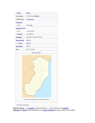 • Región Sudeste
Gobernador Paulo Hartung (PMDB)
Subdivisiones 78 municipios
Superficie
• Total 46 095 km²
Población (2014)
• Total 3 894 899 hab.
• Densidad 84,5 hab/km²
Gentilicio Capixaba o Espiritossantense
Huso horario UTC −3
• en verano UTC −2
ISO 3166-2 BR-ES
PIB R$ 82.122.000
Sitio web oficial
División municipal del estado de Espírito Santo
[editar datos en Wikidata]
Espírito Santo —en español: «Espíritu Santo»— es una de las 27 unidades
federales de Brasil. Está localizado en la región Sudeste del país y tiene como límites
 
