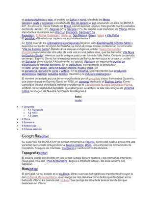 el océano Atlántico a este, al estado de Bahía a norte, el estado de Minas
Gerais a oeste y noroeste y el estado de Río de Janeiro al sur, ocupando un área de 46095,6
km². Es el cuarto menor Estado de Brasil, siendo apenas un poco más grande que los estados
de Río de Janeiro (3º), Alagoas (2º) y Sergipe (1º).1 Su capital es el municipio de Vitória. Otros
importantes municipios son Aracruz, Cariacica, Cachoeiro de
Itapemirim, Colatina, Guarapari, Linhares, Son Mateus, Sierra, Viana y Vila Velha.
El gentilicio del estado es capixaba o espírito-santense.1
En 1535, cuando los colonizadores portugueses llegaron en la Capitanía del Espíritu Santo y
desembarcaram en la región de Prainha, se inició el primer núcleo poblacional, denominado
"Vila do Espírito Santo". Debido a los ataques indígenas, el líder Vasco Fernandes
Coutinho resolvió fundar otra villa, de esta vez en una de las islas, que fue llamada "Vila Nova
do Espírito Santo", mientras que la antigua pasó a ser llamada Villa Velha. Durante un periodo
de tiempo, Espírito Santo fue anexado al estado de Bahía, teniendo por lo tanto a la ciudad
de Salvador como capital.2 Actualmente, su capital, Vitória es un importante puerto de
exportación de mineral de hierro. En la agricultura, es importante la producción
de café, arroz, cacao, caña de azúcar, frijoles, frutas y maíz. En
la ganadería, ganado de corte y lácteos. En la industria, son importantes sus productos
alimenticios, madera, celulosa, textiles, muebles y la industria siderúrgica.2
El nombre del estado es una denominación dada por el donatário Vasco Fernandes Coutinho,
que desembarcó en Espírito Santo en 1535, un domingo dedicado al Espíritu Santo. Como
curiosidad de esa etimología, merece importancia el Convento de Nuestra Señora de Penha,
símbolo de la religiosidad capixaba, que alberga en su archivo la tela más antigua de América
Latina, la imagen de Nuestra Señora de las Alegrías.3
Índice
[ocultar]
 1 Geografía
o 1.1 Topografía
o 1.2 Ríos
o 1.3 Lagos
 2 Clima
 3 Economía
 4 Referencias
 5 Enlaces externos
Geografía[editar]
Su superficie de 46095,6 km² es similar en tamaño a Estonia, dentro del cual se encuentra una
variedad de hábitats incluyendo una llanura costera, lagos, una variedad de formaciones de
montañas, bosques de montaña, manglares y muchos otros localizados.
Topografía[editar]
El estado puede ser dividido en dos áreas: la baja llanura costera, y los montañas interiores,
(cuyo pico más alto -Pico da Bandeira- llega a 2,890m de altitud), allí esta la sierra del
Caparaó.
Ríos[editar]
El principal río del estado es el río Doce. Otras cuencas hidrográficas importantes incluyen la
del río Santa María da Vitória, que recoge los ríos del área norte de los que desbocan en la
bahía de Vitória. La cuenca del río Jucu, que recoge los ríos de la área al sur de los que
desbocan en Vitória.
 