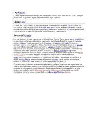Lagos[editar]
La más importante región de lagos del estado está situada en la orilla del río Doce. La región
posee unos 26 grandes lagos, el mayor llamado lago Juparanã.
Clima[editar]
El clima del Espírito Santo es seco en general, y caliente al norte del río Doce. El clima de
montaña es más frío llegando al clima tropical de altitud en las regiones más altas, como el
oeste y el sur-oeste. El clima predominante en las llanuras costeras es el tropical tendiendo el
tropical seco en el norte. En general el verano lluvioso y invierno seco.
Economía[editar]
Las plantaciones de más importancia en el estado de Espírito Santo son el arroz, el café (uno
de los más importantes productos de exportación agrícolas de Brasil), el cacao, la caña de
azúcar, frijoles, y frutas, (principalmente la banana y el papaya), y el maíz. En cuanto a
animales para fines comerciales, el más importante, así como en todo el Brasil es el ganado,
que es criado tanto para fines de carne como lechero, pero aquí se destaca también la
industria de aves de corral, que envía para todo Brasil y también se exporta. La industria de
enlatados, productos forestales, textiles, el acero y el mineral de hierro son grandes
destaques. El estado abriga la mayor usina de beneficio de minas de hierro del mundo (Valle
do Rio Doce), y una de las mayores industrias de producción de papel del mundo.
Vitória es un importante puerto para la exportación del acero, y además en la cuenca de la
región de São Mateus, se encontró recientemente petróleo, lo que impulsó la economía
estatal, ya estando en vigor acuerdos comerciales para su explotación.
El turismo viene creciendo en importancia en la economía de estado pero la mayoría de los
viajeros son de estados vecinos, y no de otros países, así que el capital recaudado es todavía
pequeño, en comparación a otros estados. Destinos turísticos conocidos incluyen la zona
costera con ciudades como Guarapari, Jacaraípe y Manguinhos. Pero cada vez más los
destinos de montaña ganan popularidad, como Domingos Martins y Castelo.
 