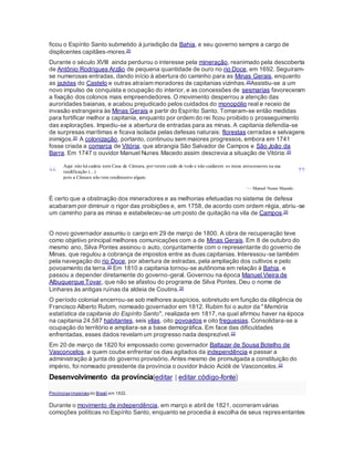 ficou o Espírito Santo submetido à jurisdição da Bahia, e seu governo sempre a cargo de
displicentes capitães-mores.20
Durante o século XVIII ainda perdurou o interesse pela mineração, reanimado pela descoberta
de Antônio Rodrigues Arzão de pequena quantidade de ouro no rio Doce, em 1692. Seguiram-
se numerosas entradas, dando início à abertura do caminho para as Minas Gerais, enquanto
as jazidas do Castelo e outras atraíam moradores de capitanias vizinhas.20Assistiu-se a um
novo impulso de conquista e ocupação do interior, e as concessões de sesmarias favoreceram
a fixação dos colonos mais empreendedores. O movimento desperrou a atenção das
auroridades baianas, e acabou prejudicado pelos cuidados do monopólio real e receio de
invasão estrangeira às Minas Gerais a partir do Espírito Santo. Tomaram-se então medidas
para fortificar melhor a capitania, enquanto por ordem do rei ficou proibido o prosseguimento
das explorações. Impediu-se a abertura de entradas para as minas. A capitania defendia-se
de surpresas marítimas e ficava isolada pelas defesas naturais: florestas cerradas e selvagens
inimigos.20 A colonização, portanto, continuou sem maiores progressos, embora em 1741
fosse criada a comarca de Vitória, que abrangia São Salvador de Campos e São João da
Barra. Em 1747 o ouvidor Manuel Nunes Macedo assim descrevia a situação de Vitória:20
“
Aqui não há cadeia nem Casa de Câmara, por terem caído de todo e não cuidarem os meus antecessores na sua
reedificação (...)
pois a Câmara não tem rendimento algum. ”
— Manuel Nunes Macedo.
É certo que a obstinação dos mineradores e as melhorias efetuadas no sistema de defesa
acabaram por diminuir o rigor das proibições e, em 1758, de acordo com ordem régia, abriu-se
um caminho para as minas e estabeleceu-se um posto de quitação na vila de Campos.20
O novo governador assumiu o cargo em 29 de março de 1800. A obra de recuperação teve
como objetivo principal melhores comunicações com a de Minas Gerais. Em 8 de outubro do
mesmo ano, Silva Pontes assinou o auto, conjuntamente com o representante do governo de
Minas, que regulou a cobrança de impostos entre as duas capitanias. Interessou-se também
pela navegação do rio Doce, por abertura de estradas, pela ampliação dos cultivos e pelo
povoamento da terra.20 Em 1810 a capitania tornou-se autônoma em relação à Bahia, e
passou a depender diretamente do governo-geral. Governou na época Manuel Vieira de
Albuquerque Tovar, que não se afastou do programa de Silva Pontes. Deu o nome de
Linhares às antigas ruínas da aldeia de Coutins.20
O período colonial encerrou-se sob melhores auspícios, sobretudo em função da diligência de
Francisco Alberto Rubim, nomeado governador em 1812. Rubim foi o autor da "Memória
estatística da capitania do Espírito Santo", realizada em 1817, na qual afirmou haver na época
na capitania 24.587 habitantes, seis vilas, oito povoados e oito freguesias. Consolidara-se a
ocupação do território e ampliara-se a base demográfica. Em face das dificuldades
enfrentadas, esses dados revelam um progresso nada desprezível.22
Em 20 de março de 1820 foi empossado como governador Baltazar de Sousa Botelho de
Vasconcelos, a quem coube enfrentar os dias agitados da independência e passar a
administração à junta do governo provisório. Antes mesmo de promulgada a constituição do
império, foi nomeado presidente da província o ouvidor Inácio Acióli de Vasconcelos.22
Desenvolvimento da província[editar | editar código-fonte]
Provínciasimperiaisdo Brasil em 1822.
Durante o movimento de independência, em março e abril de 1821, ocorreram várias
comoções políticas no Espírito Santo, enquanto se procedia à escolha de seus representantes
 