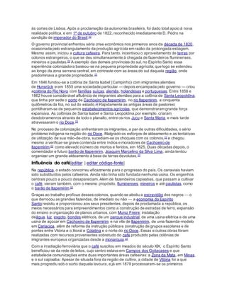 às cortes de Lisboa. Após a proclamação da autonomia brasileira, foi dado total apoio à nova
realidade política, e em 1º de outubro de 1822, reconhecido imediatamente D. Pedro na
condição de imperador do Brasil.22
O governo provincial enfrentou séria crise econômica nos primeiros anos da década de 1820,
ocasionada pelo estrangulamento da produção agrícola em razão da prolongada estiagem.
Mesmo assim, iniciou a cultura cafeeira. Para tanto, incentivou o aproveitamento de terras por
colonos estrangeiros, o que se deu simultaneamente à chegada de fazendeiros fluminenses,
mineiros e paulistas.22 A exemplo das demais províncias do sul, no Espírito Santo essa
experiência colonizadora baseou-se na pequena propriedade agrícola,que logo se estendeu
ao longo da zona serrana central, em contraste com as áreas do sul daquela região, onde
predominava a grande propriedade.22
Em 1846 fundou-se a colônia de Santa Isabel (Campinho) com imigrantes alemães
de Hunsrück e em 1855 uma sociedade particular — depois encampada pelo governo — criou
acolônia do Rio Novo com famílias suíças, alemãs, holandesas e portuguesas. Entre 1856 e
1862 houve considerável afluência de imigrantes alemães para a colônia de Santa Leopoldina,
que tinha por sede o porto de Cachoeiro de Itapemirim, no rio Itapemirim, a cinquenta
quilômetros da foz, no sul do estado.22 Rapidamente as antigas áreas de pastoreio
pontilharam-se de pequenos estabelecimentos agrícolas, que demonstraram grande força
expansiva. As colônias de Santa Isabel e Santa Leopoldina,por exemplo, criaram
desdobramenros através de todo o planalto, entre os rios Jucu e Santa Maria, e mais tarde
atravessaram o rio Doce.22
No processo de colonização enfrentaram os imigrantes, a par de outras dificuldades, o sério
problema indígena na região do rio Doce. Malgrado os esforços de aldeamento e as tentativas
de utilização de sua mão-de-obra, sucediam-se os choques com os colonos,22 e chegou
mesmo a verificar-se grave contenda entre índios e moradores de Cachoeiro de
Itapemirim,22 como elevado número de mortos e feridos, em 1825. Duas décadas depois, o
comendador e futuro barão de Itapemirim, Joaquim Marcelino da Silva Lima, ainda tentou
organizar um grande aldeamento à base de terras devolutas.22
Influência do café[editar | editar código-fonte]
Na república, o estado concorreu eficazmente para o progresso do país. Os canaviais haviam
sido substituídos pelos cafeeiros. Ainda não tinha sido fundada nenhuma usina. Os engenhos
centrais pouco a pouco desapareciam. Além de fazendeiros capixabas, que passam a cultivar
o café, vieram também, com o mesmo propósito, fluminenses, mineiros e até paulistas, como
o barão de Itapemirim.22
Graças ao trabalho profícuo desses colonos, quando se aboliu a escravidão dos negros — o
que derrocou as grandes fazendas, de imediato ou não — a economia do Espírito
Santo resistiu e proporcionou aos seus presidentes, depois de proclamada a república, os
meios necessários para empreendimentos como a construção de estradas de ferro, expansão
do ensino e organização de planos urbanos, com Muniz Freire; instalação
deágua, luz, esgoto, bondes elétricos, de um parque industrial, de uma usina elétrica e de uma
usina de açúcar em Cachoeiro de Itapemirim e na vila de Itapemirim, de uma fazenda-modelo
em Cariacica, além de reforma da instrução pública e construção de grupos escolares e de
pontes entre Vitória e o litoral e Colatina e o norte do rio Doce. Essas e outras obras foram
realizadas com recursos provenientes sobretudo do café produzido pelas colônias de
imigrantes europeus organizadas desde a monarquia.22
Com a irradiação ferroviária que o café suscitou em meados do século XIX, o Espírito Santo
beneficiou-se da rede de leitos, cujo centro estava em Campos dos Goitacases e que
estabelecia comunicações entre duas importantes áreas cafeeiras: a Zona da Mata, em Minas,
e o sul capixaba. Apesar de situada fora da região de cultivo, a cidade de Vitória foi a que
mais progrediu sob o surto daquela lavoura, e já em 1879 processaram-se os primeiros
 