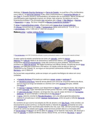 distintas: A Baixada Espírito-Santense e a Serra do Castelo, na qual fica o Pico da Bandeira
com 2.892 m, na serra de Caparaó.39 Seu clima predominante é o tropical de Altitude do
tipo Cwb.40 O bioma (dominío morfoclimático) do estado são os chamados "Mares de Morros"
caracterizados pela vegetação tropical, em climas mais amenos, formados por serras
fortemente erodidas.41 Os principais rios capixabas são o Doce, o São Mateus, o Itaúnas,
o Itapemirim e o Jucu. Os cinco integram asBacias Costeiras do Sudeste.37
O clima é tropical litorâneo úmido, influenciado pela massa de ar tropical atlântica.
As chuvas concentram-se no verão. A temperatura média varia entre 22 °C e 24 °C, e
a pluviosidade, entre 1.000 mm e 1.500 mm anuais.37
Relevo[editar | editar código-fonte]
O Pico da Bandeira, com 2 891,8metrosde altitude,é o ponto culminantedo estado e o terceiro ponto maisalto do Brasil
A maior parte do estado caracteriza-se como um planalto, parte do maciço
Atlântico.42 A altitude média é de seiscentos a setecentos metros, com topografia bastante
acidentada eterrenos arqueozoicos, onde são comuns os picos isolados, denominados
pontões e os pães-de-açúcar. Na região fronteiriça com Minas Gerais, transforma-se em área
serrana, com altitudes superiores a mil metros, na região onde se eleva a Serra do
Caparaó42 ou da Chibata. Aí, se ergue um dos pontos culminantes do Brasil, o Pico da
Bandeira, com 2 890m.39
De forma mais esquemática, pode-se compor um quadro morfológico do relevo em cinco
unidades:
 a baixada litorânea,42 formada por extensos areais, praias e restingas;43
 os tabuleiros areníticos, faixa de terras planas com cerca de cinquenta metros de altura,
que se ergue ao longo da baixada e a domina com uma escarpa abrupta, voltada
paraleste;44
 os morros e maciços isolados, que despontam no litoral e, em alguns locais, dão origem a
costas rochosas, cujas reentrâncias formam portos naturais, como a Baía de Vitória;44
 as planícies aluviais (várzeas), ao longo dos rios, que às vezes terminam em formações
deltaicas, de que é exemplo a embocadura do Rio Doce;44
 a serra, rebordo oriental do Planalto Brasileiro, com uma altura geral de setecentos
metros,42 coroada aqui e ali por maciços montanhosos, entre os quais a referida Serra do
Caparaó.44
Ao contrário do que ocorre nos estados do Rio de Janeiro e de São Paulo, onde constitui um
escarpamento quase contínuo, no Espírito Santo o rebordo do planalto apresenta-se como
zona montanhosa muito recortada pelo trabalho dos rios, que, nela, abriram profundos vales.
A partir do centro do estado para norte, esses terrenos perdem altura e a transição entre
as terras baixas do litoral e as terras altas do interior vai se fazendo mais lenta, até alcançar o
topo do planalto no estado de Minas Gerais. Dessa forma, ao norte do Rio Doce, a serra é
 