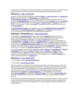 substituída por uma faixa de terrenos acidentados, mas de altura reduzida, em meio aos quais
despontam picos que formam alinhamentos impropriamente denominados serras.45
Clima[editar | editar código-fonte]
Ocorrem no Espírito Santo dois tipos principais de climas, o tropical chuvoso e o mesotérmico
úmido. O primeiro domina nas terras baixas e caracterizam-se
por temperaturas elevadas durante todo o ano e médias térmicas superiores a 22 °C.42 O
tipo Am, das florestas pluviais, com mais de 1.250mm anuais de chuvas42 e com uma estação
seca pouco pronunciada, ocorre no litoral norte, no sopé da serra e na região de Vitória; o
tipo Aw, com cerca de 1.000mm de chuva42 e estação seca bem marcada, ocorre no resto
das terras baixas.45
O clima mesotérmico úmido, sem estação seca, surge na região serrana do sul do estado.
Caracteriza-se por temperaturas baixas no inverno (média do mês mais frio abaixo de
18 °C).42 Observam-se, entretanto, bruscas alterações climáticas.46
Vegetação e hidrografia[editar | editar código-fonte]
Na vegetação, a floresta tropical revestiu outrora todo o território estadual.42 Com as
sucessivas devastações que sofreu, extinguiu-se quase completamente na parte sul do
estado, área de ocupação mais antiga. Aí, a busca de solos virgens por parte
dos agricultores e a extração de lenha e de madeira de lei determinaram a proliferação de
campos de cultura, pastagens artificiais e capoeiras. Apenas no norte do estado, onde ainda
se desenvolve o processo de ocupação humana, podem ser encontradas algumas reservas
florestais. A serra do Caparaó, local outrora revestido pela mata atlântica, hoje está totalmente
devastada, e só apresenta vegetação campestreacima dos mil metros de altitude.45
Os principais rios do estado são, de norte para o sul,42 o Itaúnas,42 o São Mateus,42 o Doce42 e
o Itapemirim,42 que correm de oeste para leste, isto é, da serra para o litoral. O mais
importante deles é o Doce,42 que nasce em Minas Gerais42 e divide o território espírito-
santense em duas partes quase iguais.44 Em seu delta formam-se numerosas lagoas, das
quais a mais importante é a de Juparanã.44
Litoral[editar | editar código-fonte]
Ver artigo principal: Litoral do Espírito Santo
Ver página: Ilhas do Espírito Santo
O litoral capixaba é rochoso ao sul, com falésias de arenito, e também na parte central, com
grandes morros e afloramentos graníticos a beira mar, o litoral sul-central é muito recortado
com muitas enseadas e baias protegidas por rochas e afloramentos rochosos a beira mar, é
arenoso ao norte, com praias cobertas por uma vegetação rasteira e extensas dunas,
principalmente em Itaúnas e Conceição da Barra. A 1.140 quilômetros da costa, em
pleno Oceano Atlântico, encontram-se a Ilha da Trindade (12,5 km²) e as Ilha de Martim Vaz,
situadas a 30 quilômetros de Trindade. Essas ilhas estão sob a administração do Espírito
Santo.47
O estado possui um litoral mais recortado no centro-sul, e mais mar aberto no norte, o que faz
a maior parte das ilhas se concentrarem na parte central do estado, porém o estado possui
várias ilhas. Ao todo, são 73 ilhas localizadas na costa do estado, sendo 50 localizadas na
capital Vitória.47
 