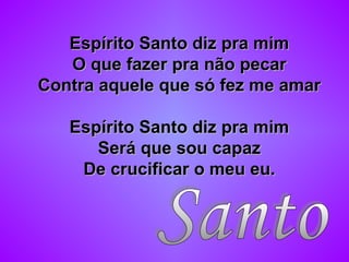Espírito Santo diz pra mimEspírito Santo diz pra mim
O que fazer pra não pecarO que fazer pra não pecar
Contra aquele que só fez me amarContra aquele que só fez me amar
Espírito Santo diz pra mimEspírito Santo diz pra mim
Será que sou capazSerá que sou capaz
De crucificar o meu eu.De crucificar o meu eu.
 