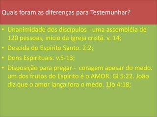 Quais foram as diferenças para Testemunhar?
• Unanimidade dos discípulos - uma assembléia de
120 pessoas, início da igreja cristã. v. 14;
• Descida do Espírito Santo. 2:2;
• Dons Espirituais. v.5-13;
• Disposição para pregar - coragem apesar do medo.
um dos frutos do Espírito é o AMOR. Gl 5:22. João
diz que o amor lança fora o medo. 1Jo 4:18;
 