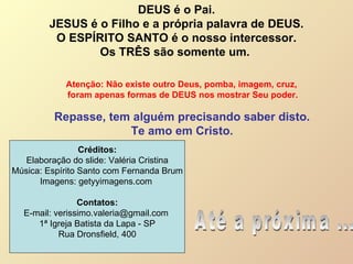DEUS é o Pai. JESUS é o Filho e a própria palavra de DEUS.  O ESPÍRITO SANTO é o nosso intercessor. Os TRÊS são somente um.  Repasse, tem alguém precisando saber disto. Te amo em Cristo. Até a próxima ... Atenção: Não existe outro Deus, pomba, imagem, cruz,  foram apenas formas de DEUS nos mostrar Seu poder. Créditos: Elaboração do slide: Valéria Cristina Música: Espírito Santo com Fernanda Brum Imagens: getyyimagens.com  Contatos: E-mail: verissimo.valeria@gmail.com  1ª Igreja Batista da Lapa - SP Rua Dronsfield, 400 