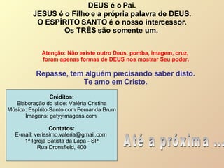 DEUS é o Pai. JESUS é o Filho e a própria palavra de DEUS.  O ESPÍRITO SANTO é o nosso intercessor. Os TRÊS são somente um.  Repasse, tem alguém precisando saber disto. Te amo em Cristo. Até a próxima ... Atenção: Não existe outro Deus, pomba, imagem, cruz,  foram apenas formas de DEUS nos mostrar Seu poder. Créditos: Elaboração do slide: Valéria Cristina Música: Espírito Santo com Fernanda Brum Imagens: getyyimagens.com  Contatos: E-mail: verissimo.valeria@gmail.com  1ª Igreja Batista da Lapa - SP Rua Dronsfield, 400 