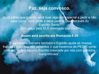 Paz, seja convosco. Você sabia que quando você tiver algo em especial a pedir e não sabe como, você pode e deve pedir a Deus através do Espírito Santo? Sim, peça para ELE interceder por você. Assim está escrito em Romanos 8:26 “ E da mesma maneira também o Espírito ajuda as nossas fraquezas; porque não sabemos o que havemos de PEDIR como convém, mas o mesmo Espírito intercede por nós com gemidos inexprimíveis”. 