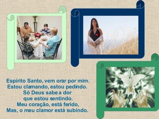 Espírito Santo, vem orar por mim. Estou clamando, estou pedindo.  Só Deus sabe a dor  que estou sentindo. Meu coração, está ferido, Mas, o meu clamor está subindo.  